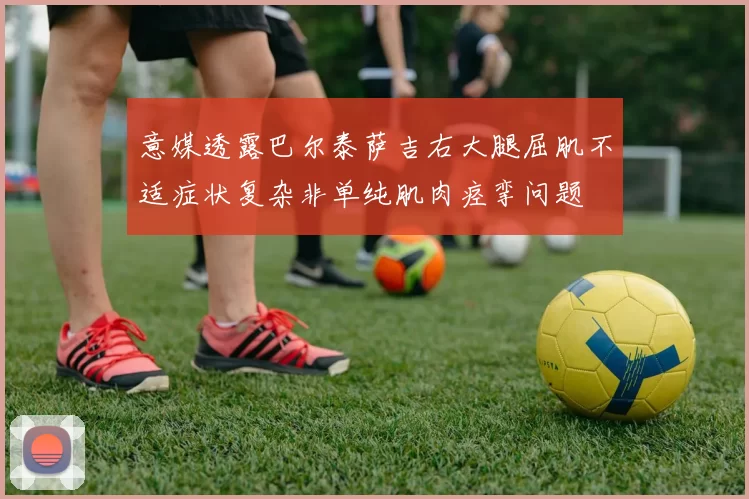 意媒透露巴尔泰萨吉右大腿屈肌不适症状复杂非单纯肌肉痉挛问题