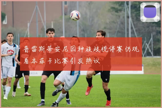 普雷斯蒂安尼因种族歧视停赛仍观看本菲卡比赛引发热议