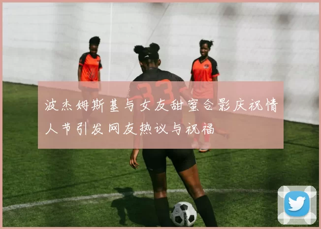 波杰姆斯基与女友甜蜜合影庆祝情人节引发网友热议与祝福