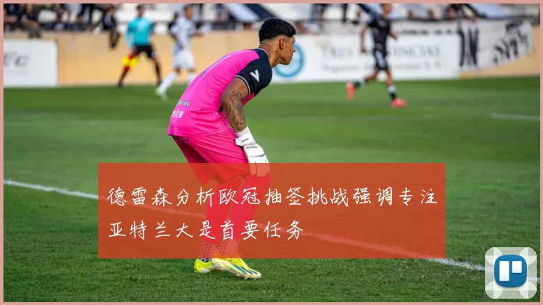 德雷森分析欧冠抽签挑战强调专注亚特兰大是首要任务