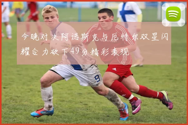 今晚对决阿诺斯克与厄特尔双星闪耀合力砍下49分精彩表现