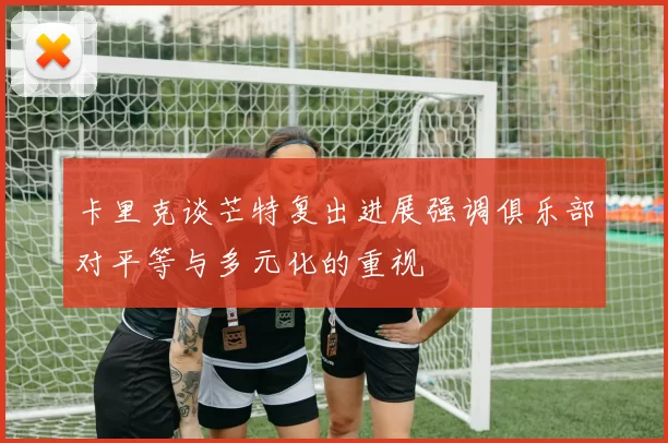 卡里克谈芒特复出进展强调俱乐部对平等与多元化的重视