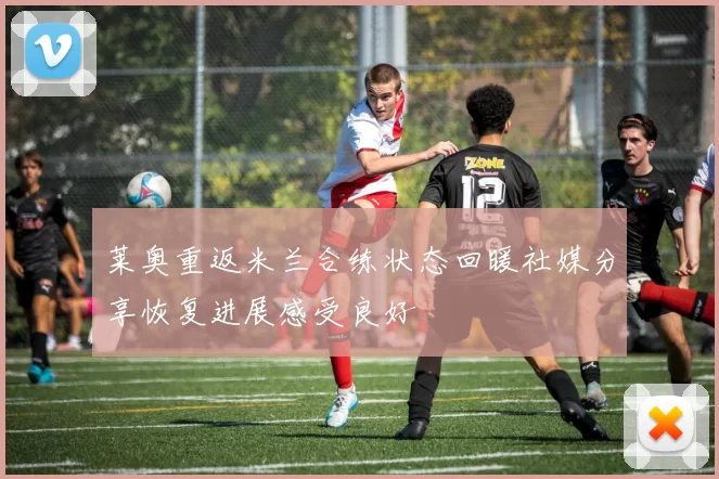 莱奥重返米兰合练状态回暖社媒分享恢复进展感受良好