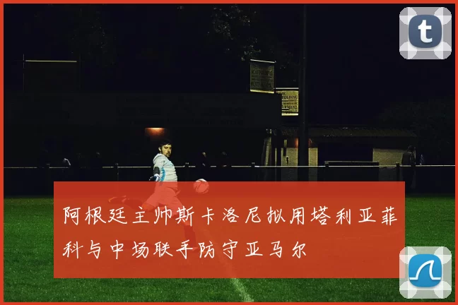阿根廷主帅斯卡洛尼拟用塔利亚菲科与中场联手防守亚马尔