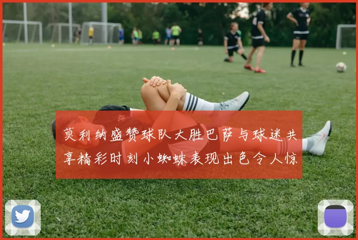 莫利纳盛赞球队大胜巴萨与球迷共享精彩时刻小蜘蛛表现出色令人惊艳