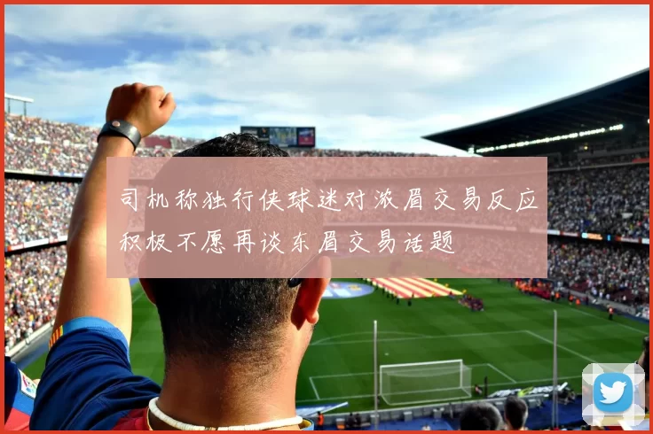 司机称独行侠球迷对浓眉交易反应积极不愿再谈东眉交易话题